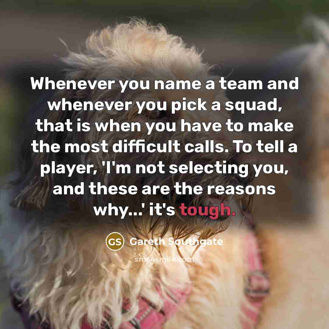 “Whenever you name a team and whenever you pick a squad, that is when you have to make the most difficult calls. To tell a player, 'I'm not selecting you, and these are the reasons why...' it's tough.” quote by Gareth Southgate