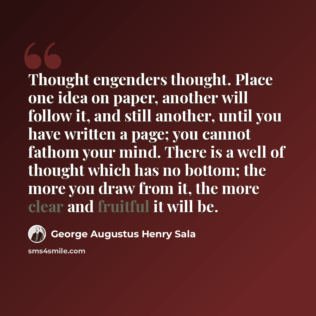 “Thought engenders thought. Place one idea on paper, another will follow it, and still another, until you have written a page; you cannot fathom your mind. There is a well of thought which has no bottom; the more you draw from it, the more clear and fruitful it will be.” quote by George Augustus Henry Sala