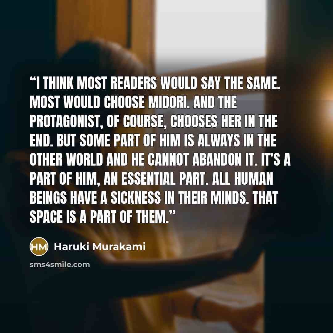 “I think most readers would say the same. Most would choose Midori. And the protagonist, of course, chooses her in the end. But some part of him is always in the other world and he cannot abandon it. It’s a part of him, an essential part. All human beings have a sickness in their minds. That space…” quote by Haruki Murakami