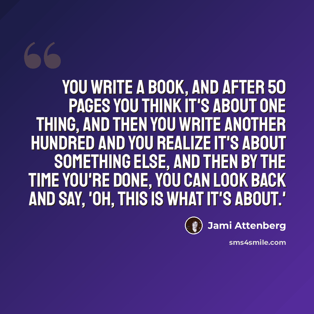 “You write a book, and after 50 pages you think it's about one thing, and then you write another hundred and you realize it's about something else, and then by the time you're done, you can look back and say, 'Oh, this is what it's about.'” quote by Jami Attenberg