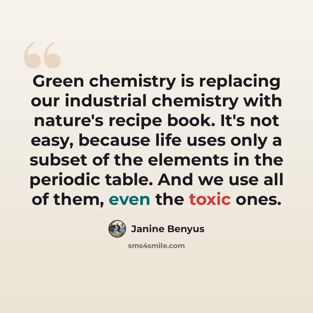 “Green chemistry is replacing our industrial chemistry with nature's recipe book. It's not easy, because life uses only a subset of the elements in the periodic table. And we use all of them, even the toxic ones.” quote by Janine Benyus