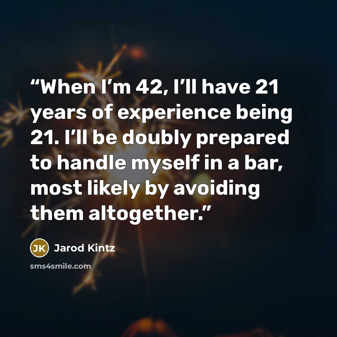 “When I’m 42, I’ll have 21 years of experience being 21. I’ll be doubly prepared to handle myself in a bar, most likely by avoiding them altogether.” quote by Jarod Kintz
