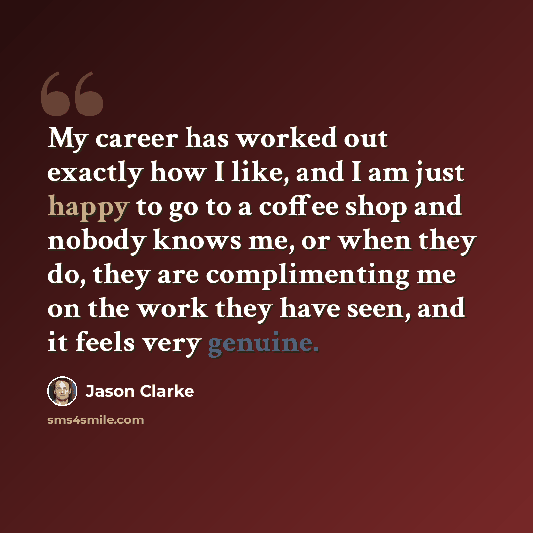 “My career has worked out exactly how I like, and I am just happy to go to a coffee shop and nobody knows me, or when they do, they are complimenting me on the work they have seen, and it feels very genuine.” quote by Jason Clarke