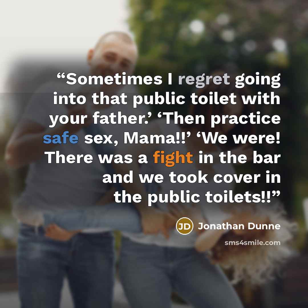“Sometimes I regret going into that public toilet with your father.’ ‘Then practice safe sex, Mama!!’ ‘We were! There was a fight in the bar and we took cover in the public toilets!!” quote by Jonathan Dunne