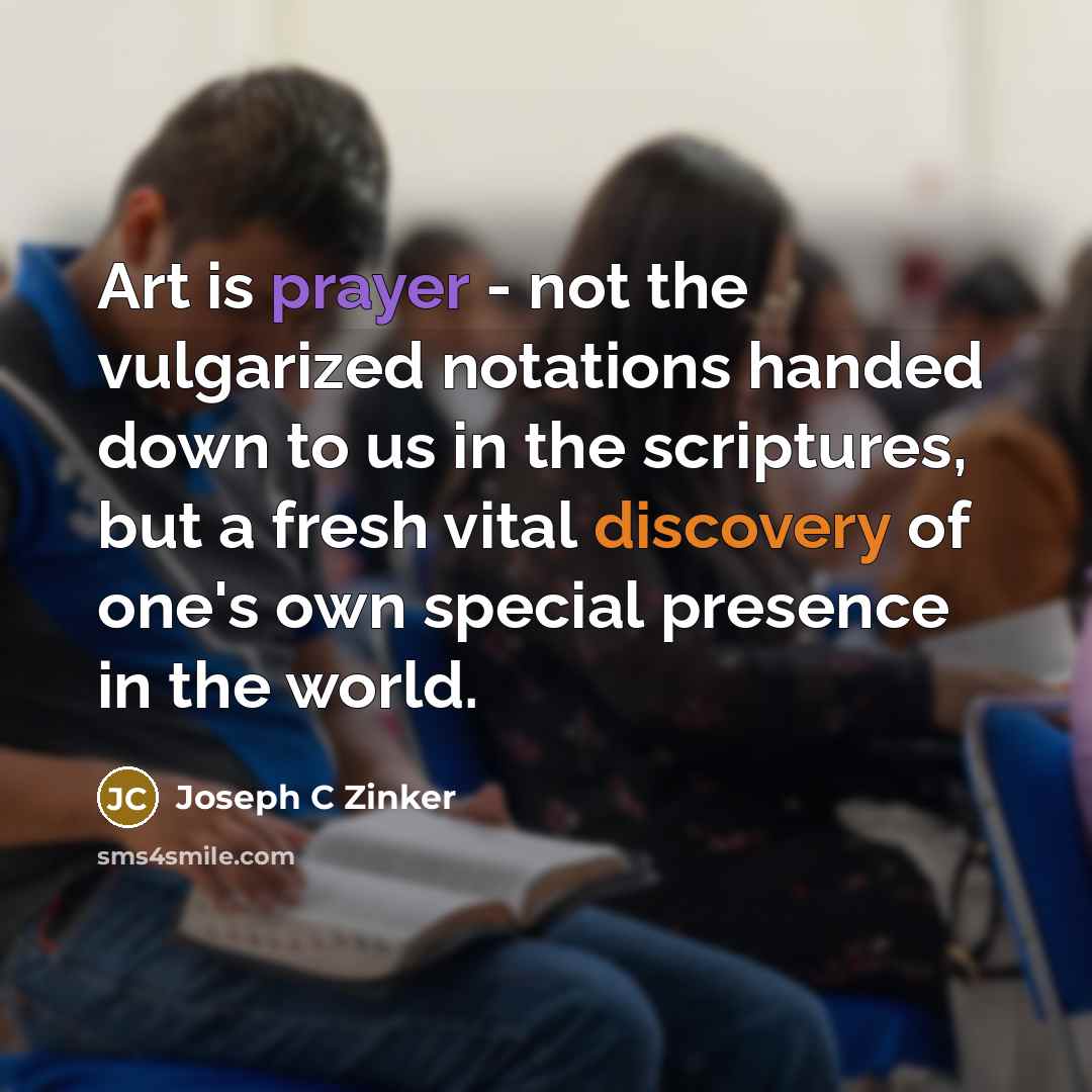 “Art is prayer - not the vulgarized notations handed down to us in the scriptures, but a fresh vital discovery of one's own special presence in the world.” quote by Joseph C Zinker