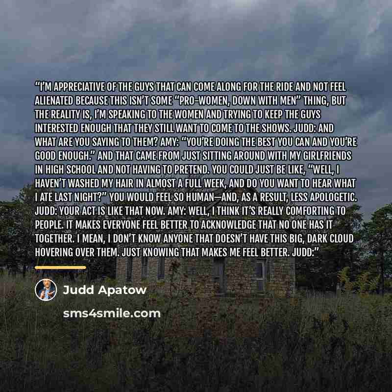 “I’m appreciative of the guys that can come along for the ride and not feel alienated because this isn’t some “pro-women, down with men” thing, but the reality is, I’m speaking to the women and trying to keep the guys interested enough that they still want to come to the shows. Judd: And what are…” quote by Judd Apatow
