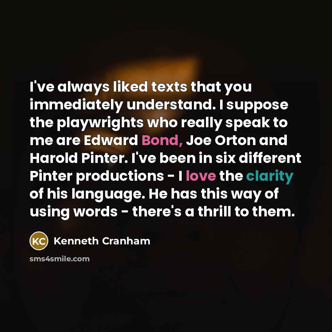 “I've always liked texts that you immediately understand. I suppose the playwrights who really speak to me are Edward Bond, Joe Orton and Harold Pinter. I've been in six different Pinter productions - I love the clarity of his language. He has this way of using words - there's a thrill to them.” quote by Kenneth Cranham