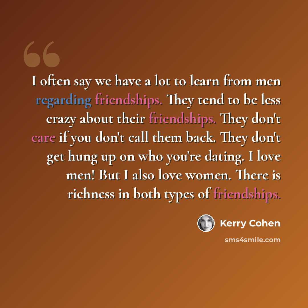 “I often say we have a lot to learn from men regarding friendships. They tend to be less crazy about their friendships. They don't care if you don't call them back. They don't get hung up on who you're dating. I love men! But I also love women. There is richness in both types of friendships.” quote by Kerry Cohen