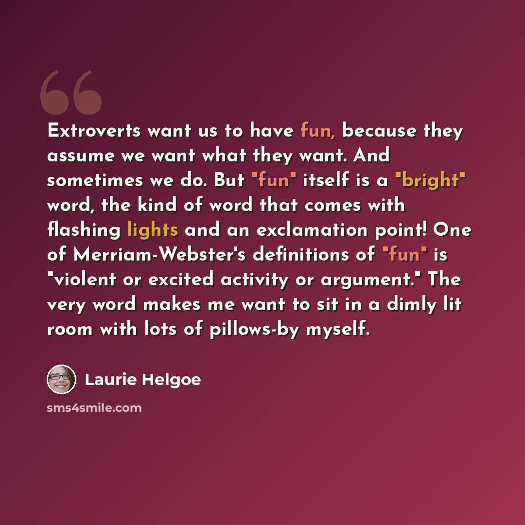 “Extroverts want us to have fun, because they assume we want what they want. And sometimes we do. But "fun" itself is a "bright" word, the kind of word that comes with flashing lights and an exclamation point! One of Merriam-Webster's definitions of "fun" is "violent or excited activity or…” quote by Laurie Helgoe