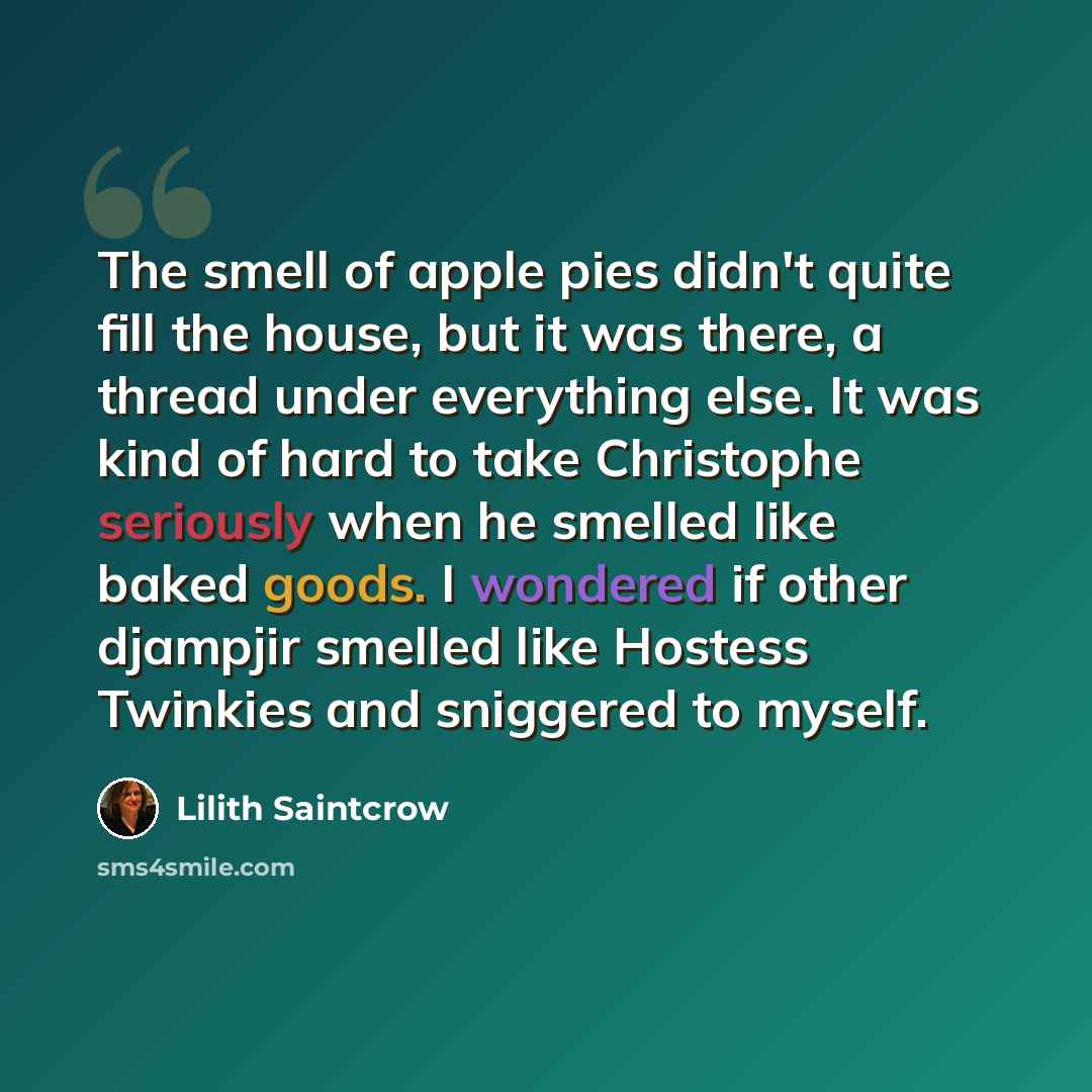 “The smell of apple pies didn't quite fill the house, but it was there, a thread under everything else. It was kind of hard to take Christophe seriously when he smelled like baked goods. I wondered if other djampjir smelled like Hostess Twinkies and sniggered to myself.” quote by Lilith Saintcrow