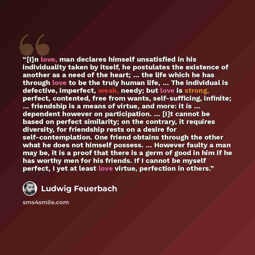 “[I]n love, man declares himself unsatisfied in his individuality taken by itself, he postulates the existence of another as a need of the heart; … the life which he has through love to be the truly human life, … The individual is defective, imperfect, weak, needy; but love is strong, perfect…” quote by Ludwig Feuerbach