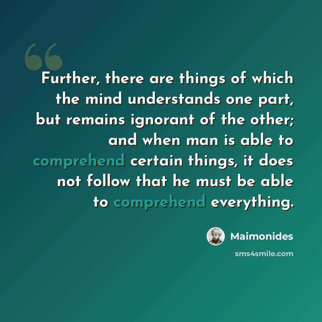 “Further, there are things of which the mind understands one part, but remains ignorant of the other; and when man is able to comprehend certain things, it does not follow that he must be able to comprehend everything.” quote by Maimonides