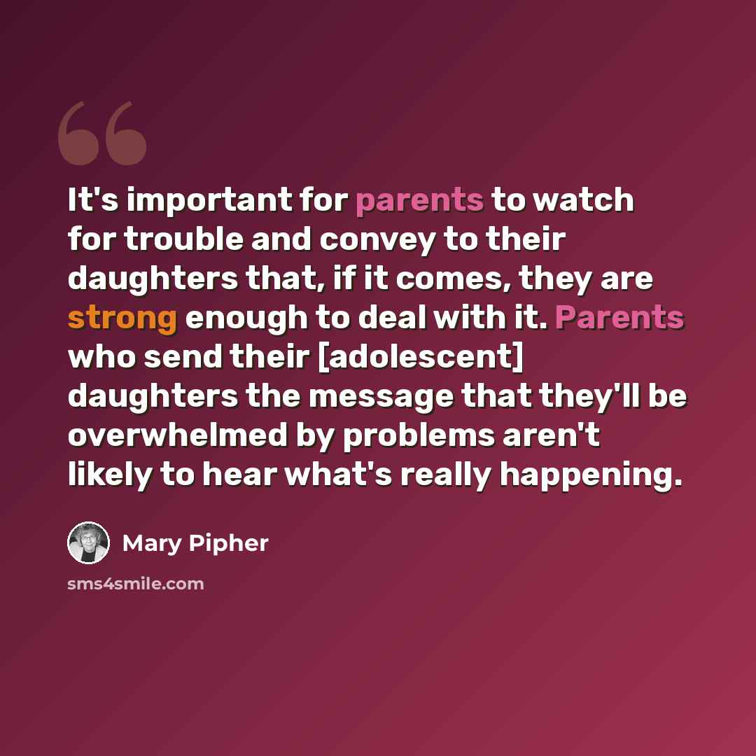 “It's important for parents to watch for trouble and convey to their daughters that, if it comes, they are strong enough to deal with it. Parents who send their [adolescent] daughters the message that they'll be overwhelmed by problems aren't likely to hear what's really happening.” quote by Mary Pipher