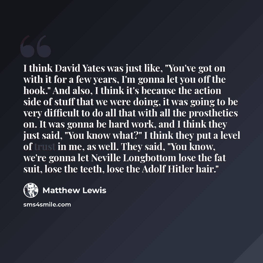 “I think David Yates was just like, "You've got on with it for a few years, I'm gonna let you off the hook." And also, I think it's because the action side of stuff that we were doing, it was going to be very difficult to do all that with all the prosthetics on. It was gonna be hard work, and I…” quote by Matthew Lewis