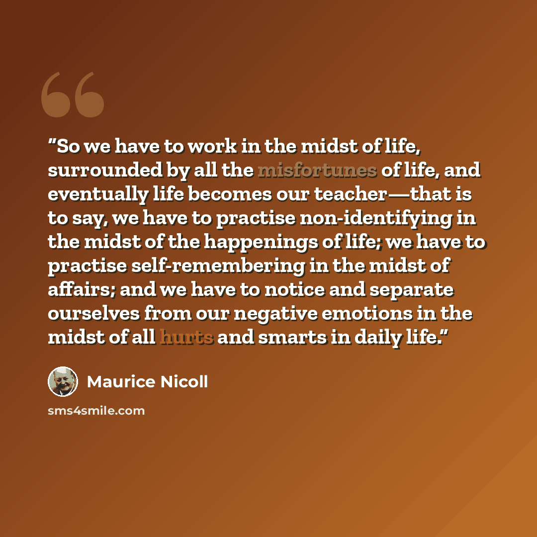 “So we have to work in the midst of life, surrounded by all the misfortunes of life, and eventually life becomes our teacher—that is to say, we have to practise non-identifying in the midst of the happenings of life; we have to practise self-remembering in the midst of affairs; and we have to…” quote by Maurice Nicoll