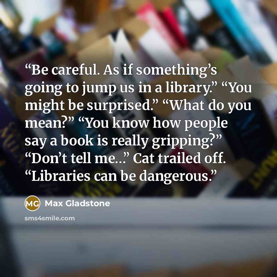 “Be careful. As if something’s going to jump us in a library.” “You might be surprised.” “What do you mean?” “You know how people say a book is really gripping?” “Don’t tell me…” Cat trailed off. “Libraries can be dangerous.” quote by Max Gladstone