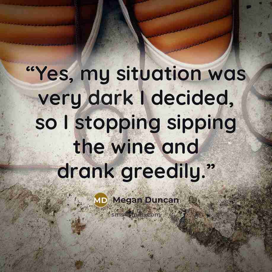 “Yes, my situation was very dark I decided, so I stopping sipping the wine and drank greedily.” quote by Megan Duncan