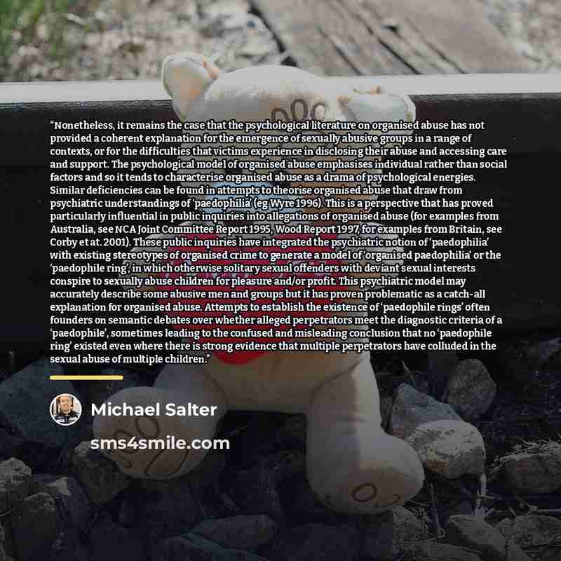 “Nonetheless, it remains the case that the psychological literature on organised abuse has not provided a coherent explanation for the emergence of sexually abusive groups in a range of contexts, or for the difficulties that victims experience in disclosing their abuse and accessing care and…” quote by Michael Salter