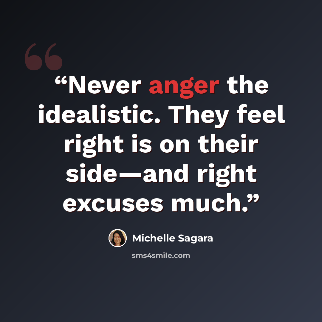 “Never anger the idealistic. They feel right is on their side—and right excuses much.” quote by Michelle Sagara