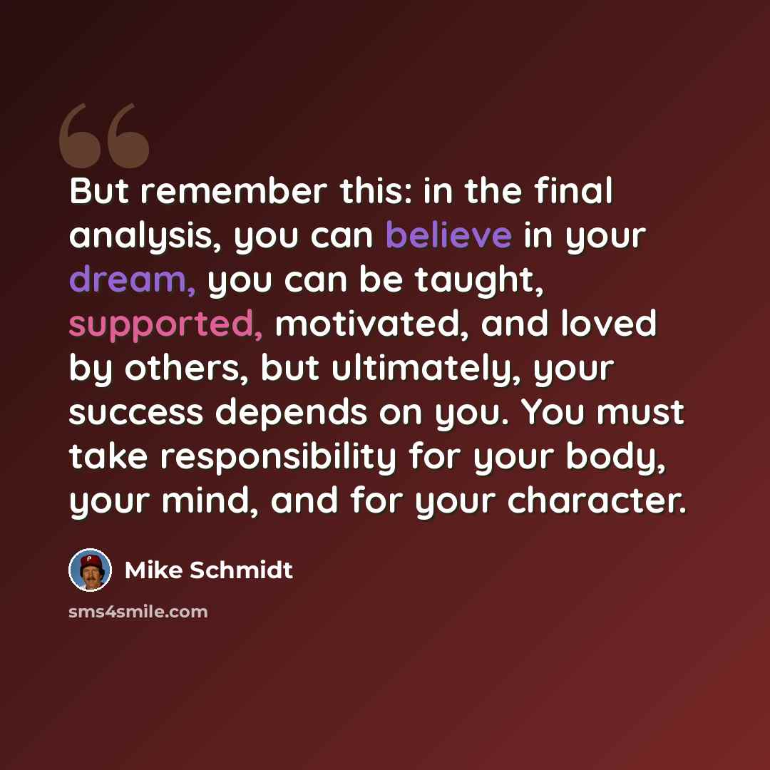 “But remember this: in the final analysis, you can believe in your dream, you can be taught, supported, motivated, and loved by others, but ultimately, your success depends on you. You must take responsibility for your body, your mind, and for your character.” quote by Mike Schmidt