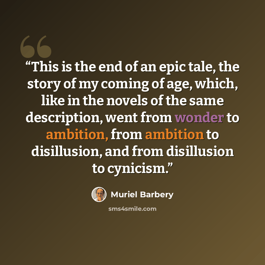 “This is the end of an epic tale, the story of my coming of age, which, like in the novels of the same description, went from wonder to ambition, from ambition to disillusion, and from disillusion to cynicism.” quote by Muriel Barbery