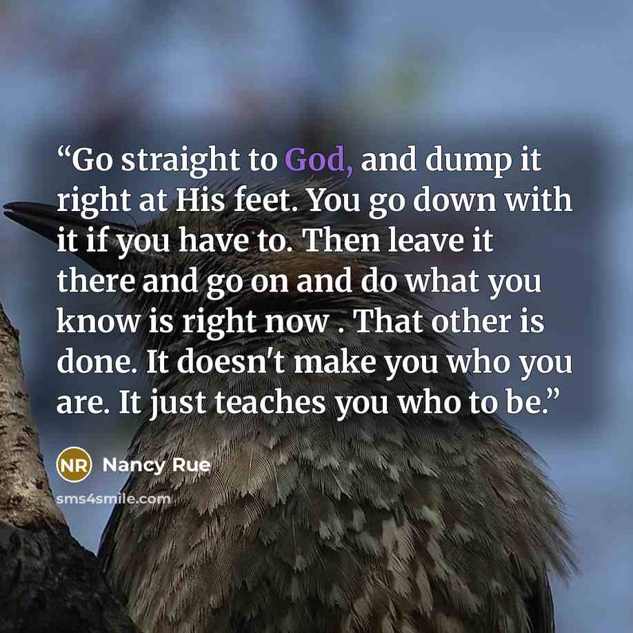 “Go straight to God, and dump it right at His feet. You go down with it if you have to. Then leave it there and go on and do what you know is right now . That other is done. It doesn't make you who you are. It just teaches you who to be.” quote by Nancy Rue