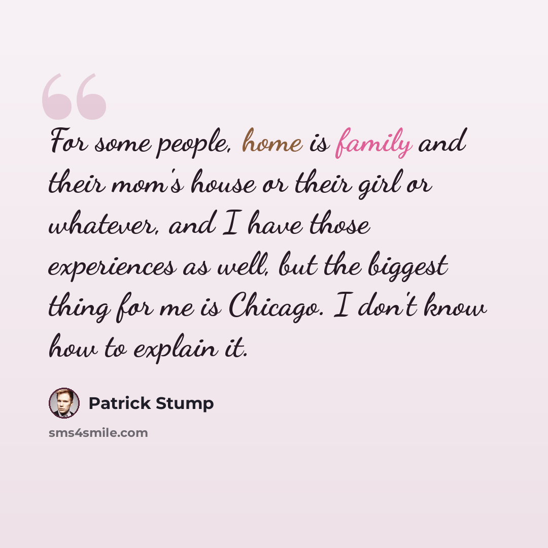 “For some people, home is family and their mom's house or their girl or whatever, and I have those experiences as well, but the biggest thing for me is Chicago. I don't know how to explain it.” quote by Patrick Stump