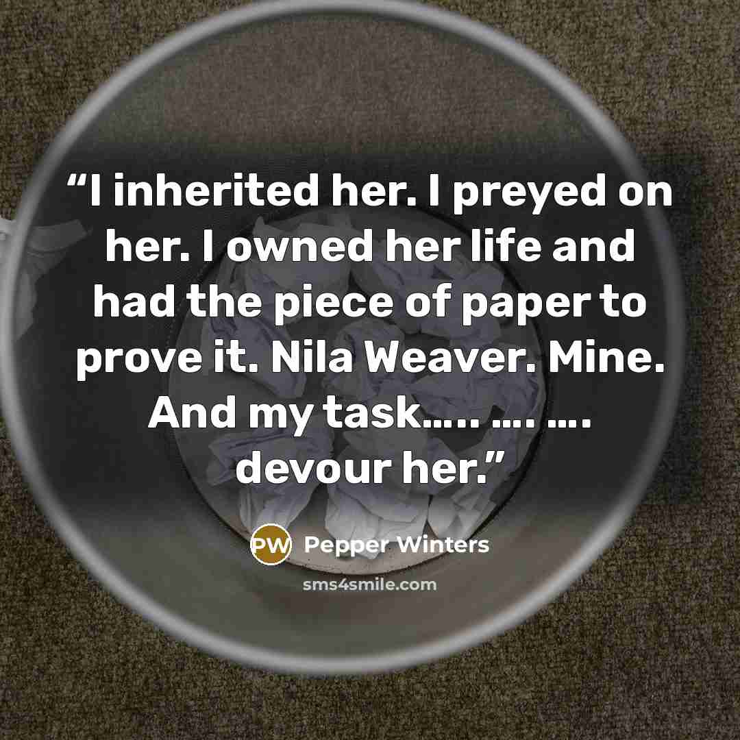 “I inherited her. I preyed on her. I owned her life and had the piece of paper to prove it. Nila Weaver. Mine. And my task….. …. …. devour her.” quote by Pepper Winters