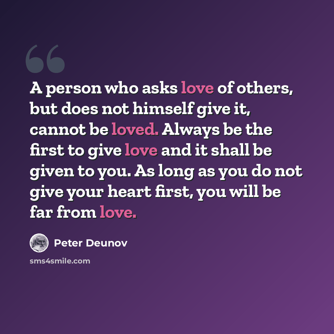 “A person who asks love of others, but does not himself give it, cannot be loved. Always be the first to give love and it shall be given to you. As long as you do not give your heart first, you will be far from love.” quote by Peter Deunov