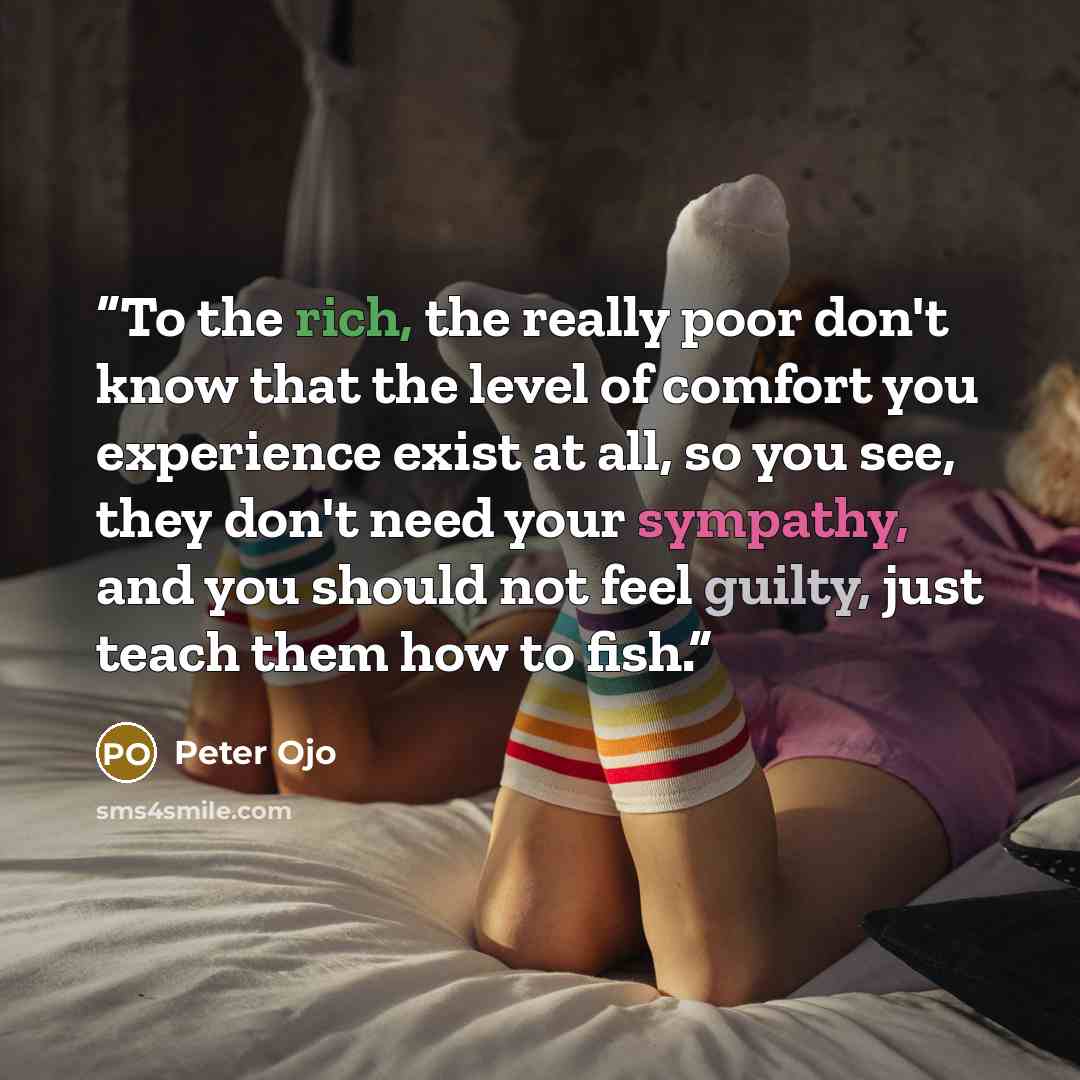 “To the rich, the really poor don't know that the level of comfort you experience exist at all, so you see, they don't need your sympathy, and you should not feel guilty, just teach them how to fish.” quote by Peter Ojo