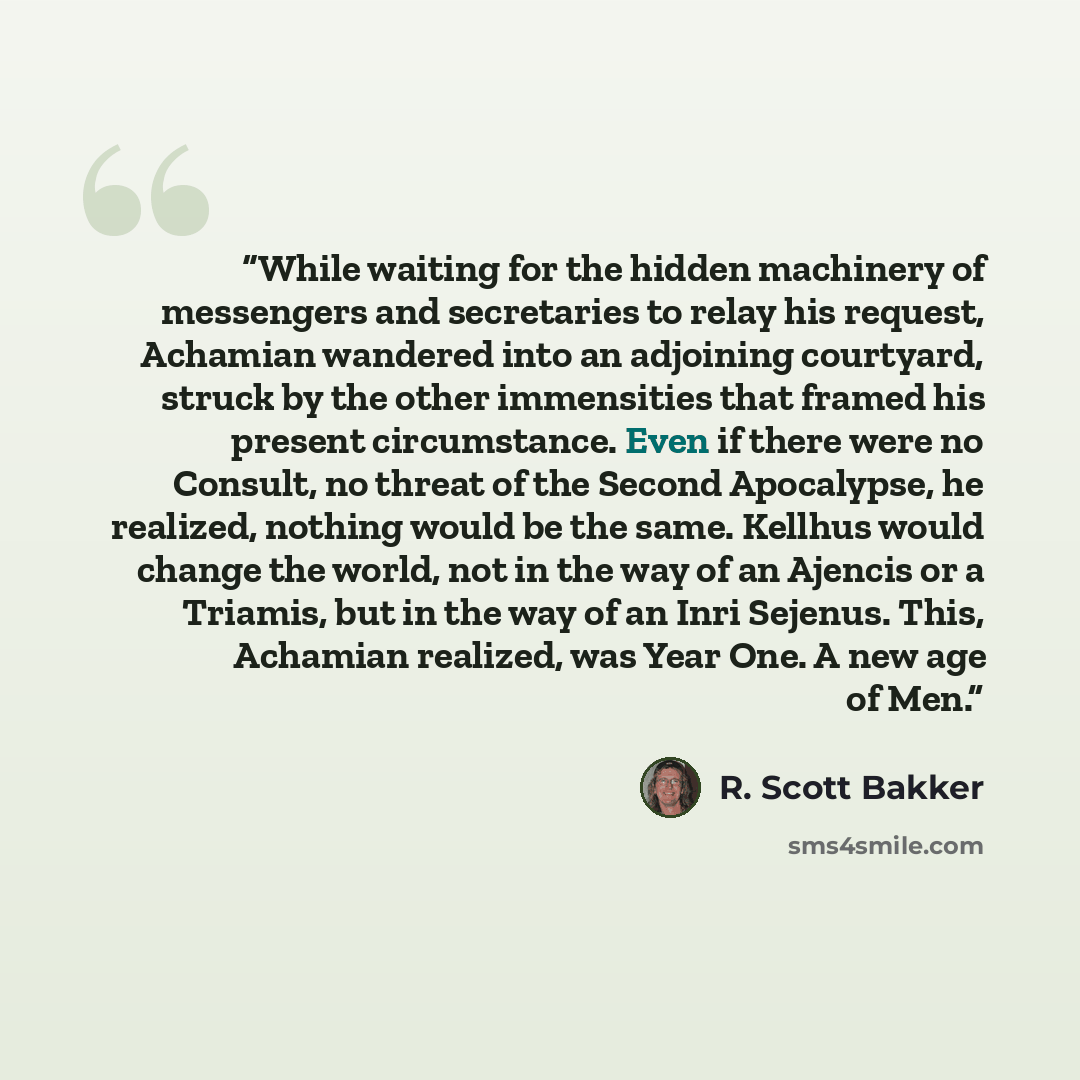 “While waiting for the hidden machinery of messengers and secretaries to relay his request, Achamian wandered into an adjoining courtyard, struck by the other immensities that framed his present circumstance. Even if there were no Consult, no threat of the Second Apocalypse, he realized, nothing…” quote by R. Scott Bakker