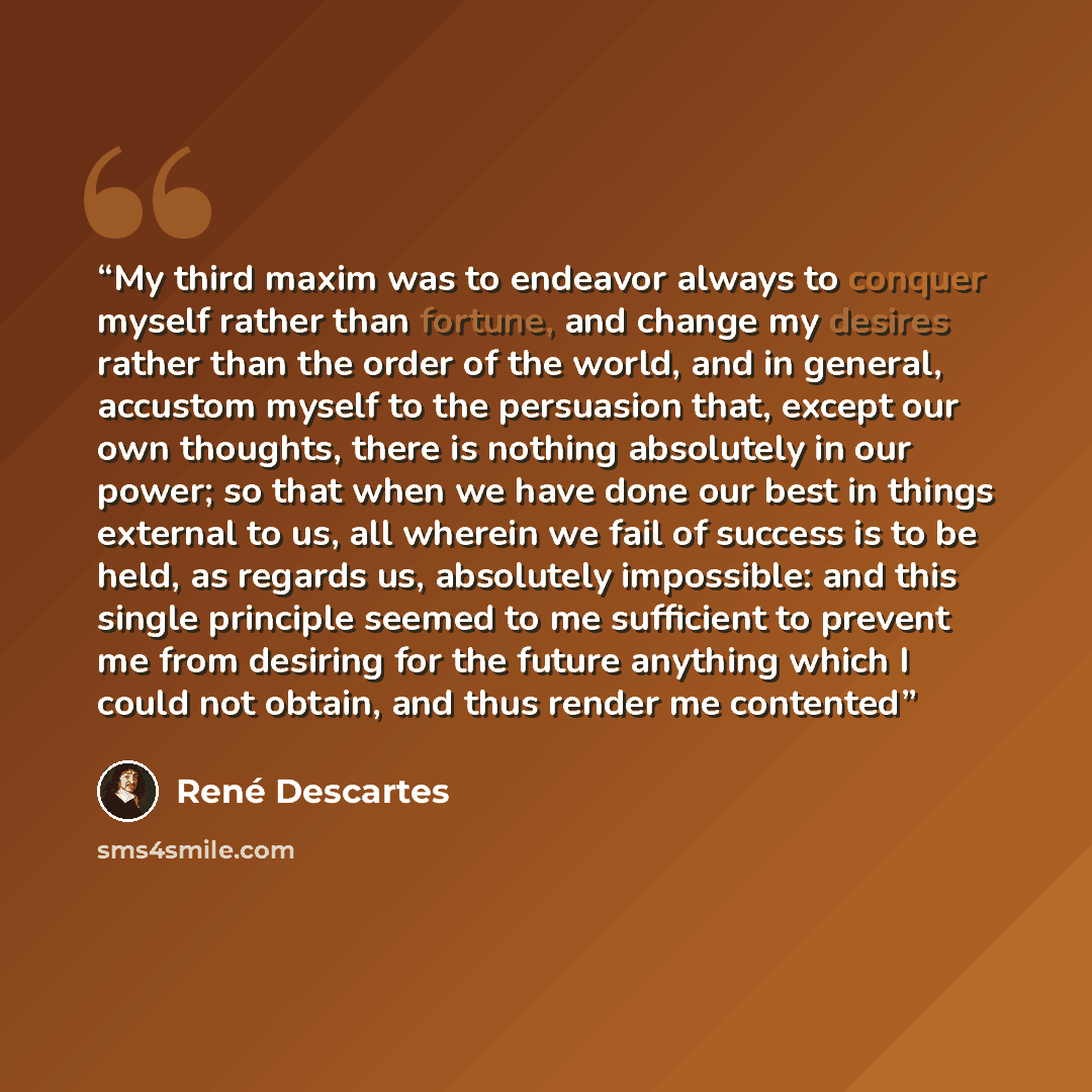 “My third maxim was to endeavor always to conquer myself rather than fortune, and change my desires rather than the order of the world, and in general, accustom myself to the persuasion that, except our own thoughts, there is nothing absolutely in our power; so that when we have done our best in…” quote by René Descartes