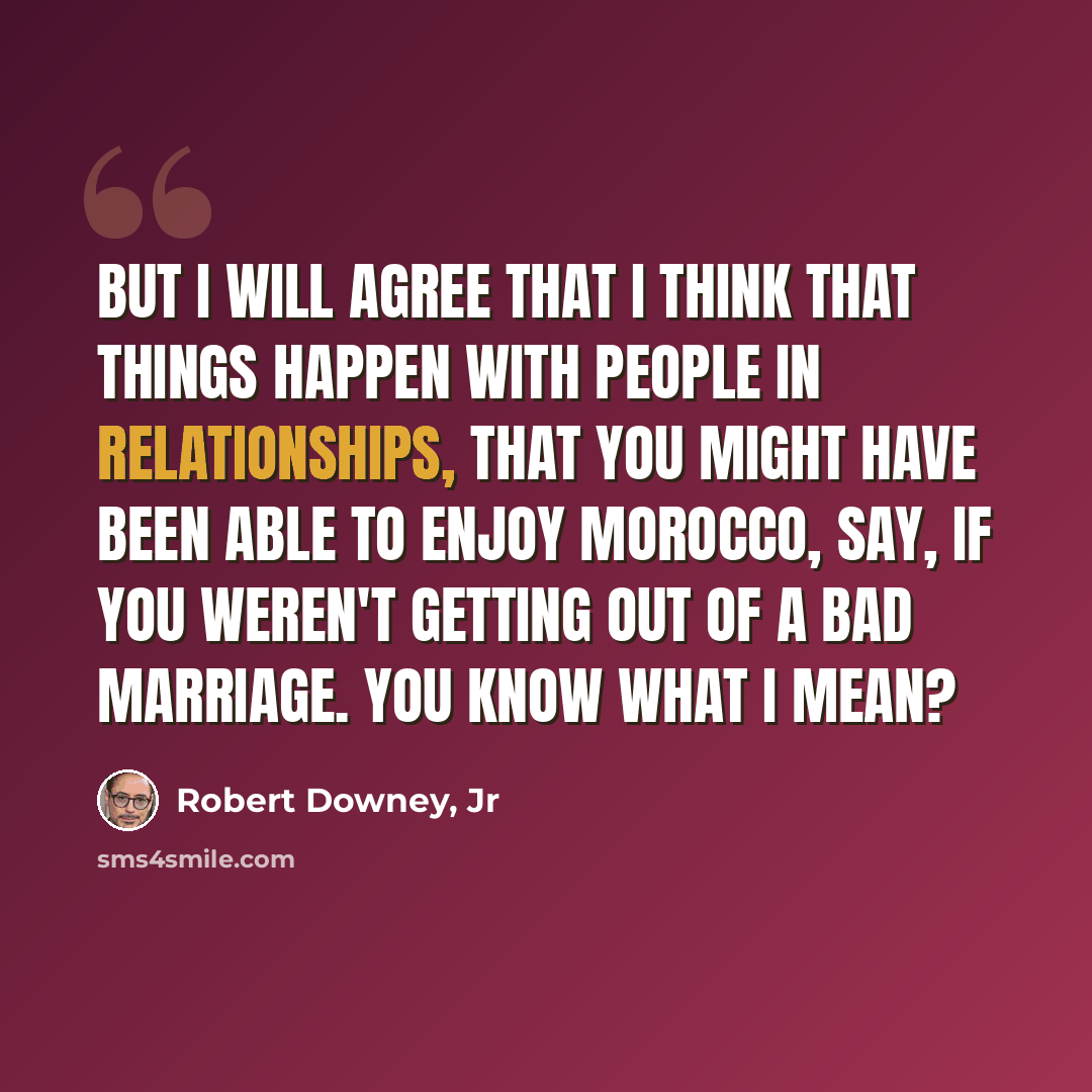 “But I will agree that I think that things happen with people in relationships, that you might have been able to enjoy Morocco, say, if you weren't getting out of a bad marriage. You know what I mean?” quote by Robert Downey, Jr