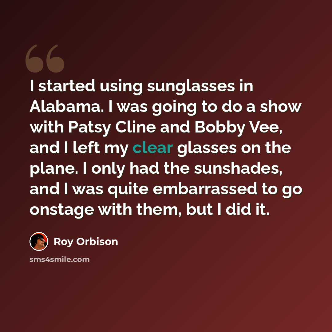 “I started using sunglasses in Alabama. I was going to do a show with Patsy Cline and Bobby Vee, and I left my clear glasses on the plane. I only had the sunshades, and I was quite embarrassed to go onstage with them, but I did it.” quote by Roy Orbison