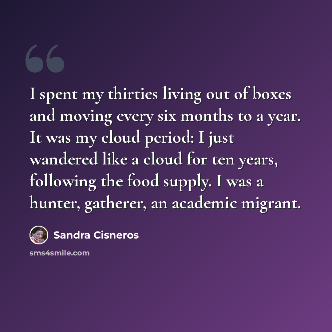 “I spent my thirties living out of boxes and moving every six months to a year. It was my cloud period: I just wandered like a cloud for ten years, following the food supply. I was a hunter, gatherer, an academic migrant.” quote by Sandra Cisneros