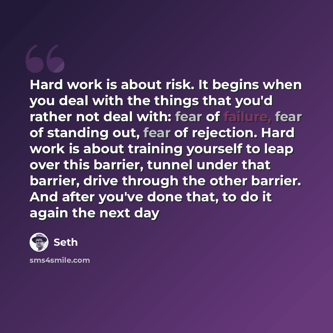 “Hard work is about risk. It begins when you deal with the things that you'd rather not deal with: fear of failure, fear of standing out, fear of rejection. Hard work is about training yourself to leap over this barrier, tunnel under that barrier, drive through the other barrier. And after you've…” quote by Seth