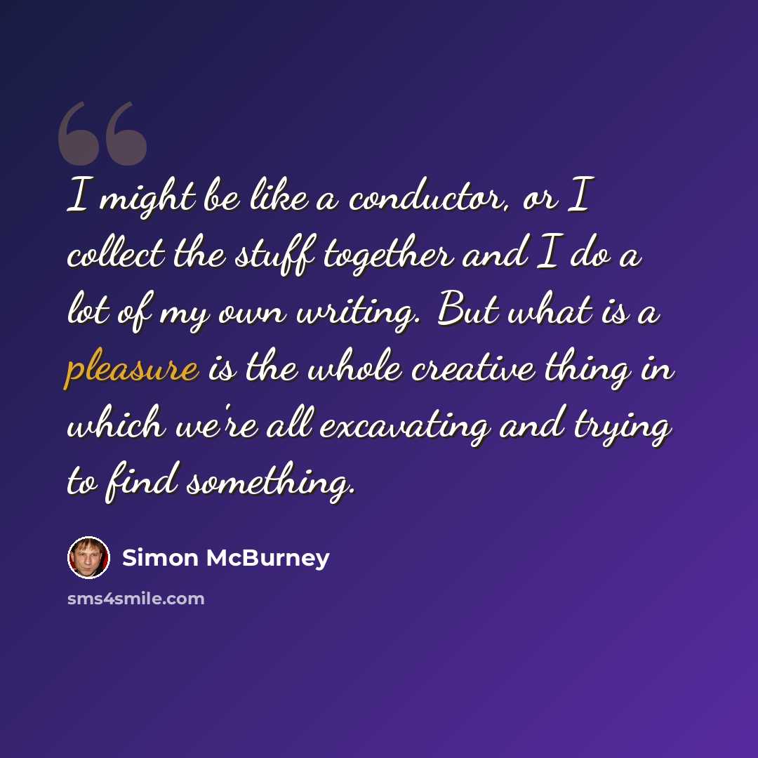 “I might be like a conductor, or I collect the stuff together and I do a lot of my own writing. But what is a pleasure is the whole creative thing in which we're all excavating and trying to find something.” quote by Simon McBurney