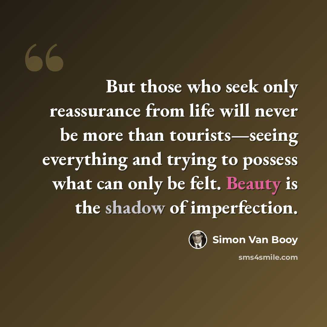 “But those who seek only reassurance from life will never be more than tourists—seeing everything and trying to possess what can only be felt. Beauty is the shadow of imperfection.” quote by Simon Van Booy