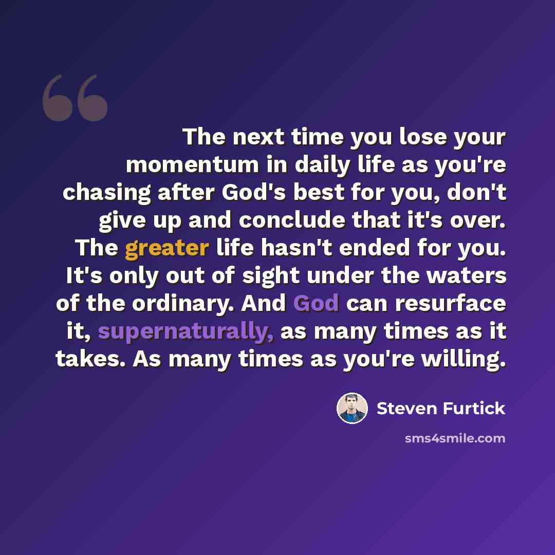 “The next time you lose your momentum in daily life as you're chasing after God's best for you, don't give up and conclude that it's over. The greater life hasn't ended for you. It's only out of sight under the waters of the ordinary. And God can resurface it, supernaturally, as many times as it…” quote by Steven Furtick