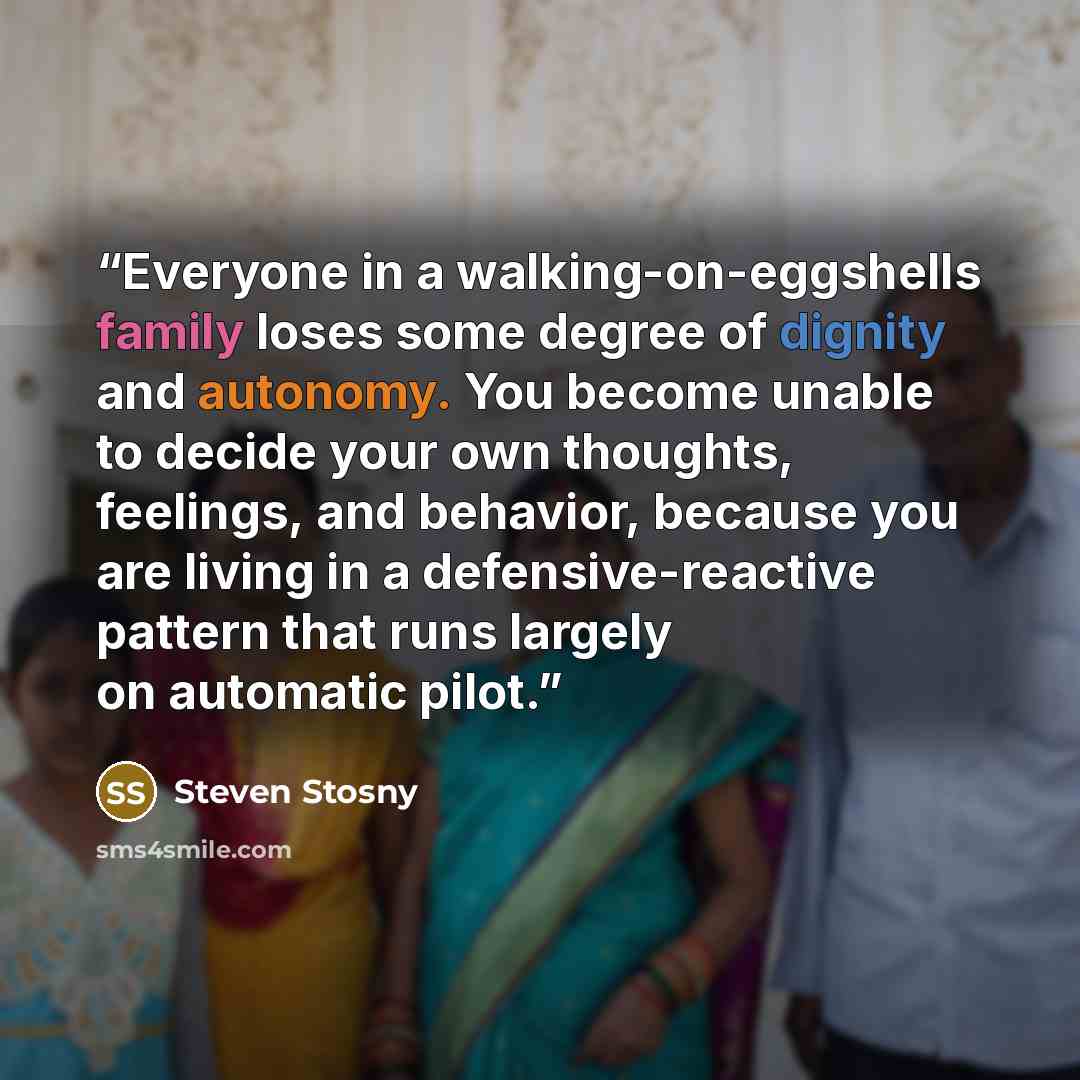 “Everyone in a walking-on-eggshells family loses some degree of dignity and autonomy. You become unable to decide your own thoughts, feelings, and behavior, because you are living in a defensive-reactive pattern that runs largely on automatic pilot.” quote by Steven Stosny