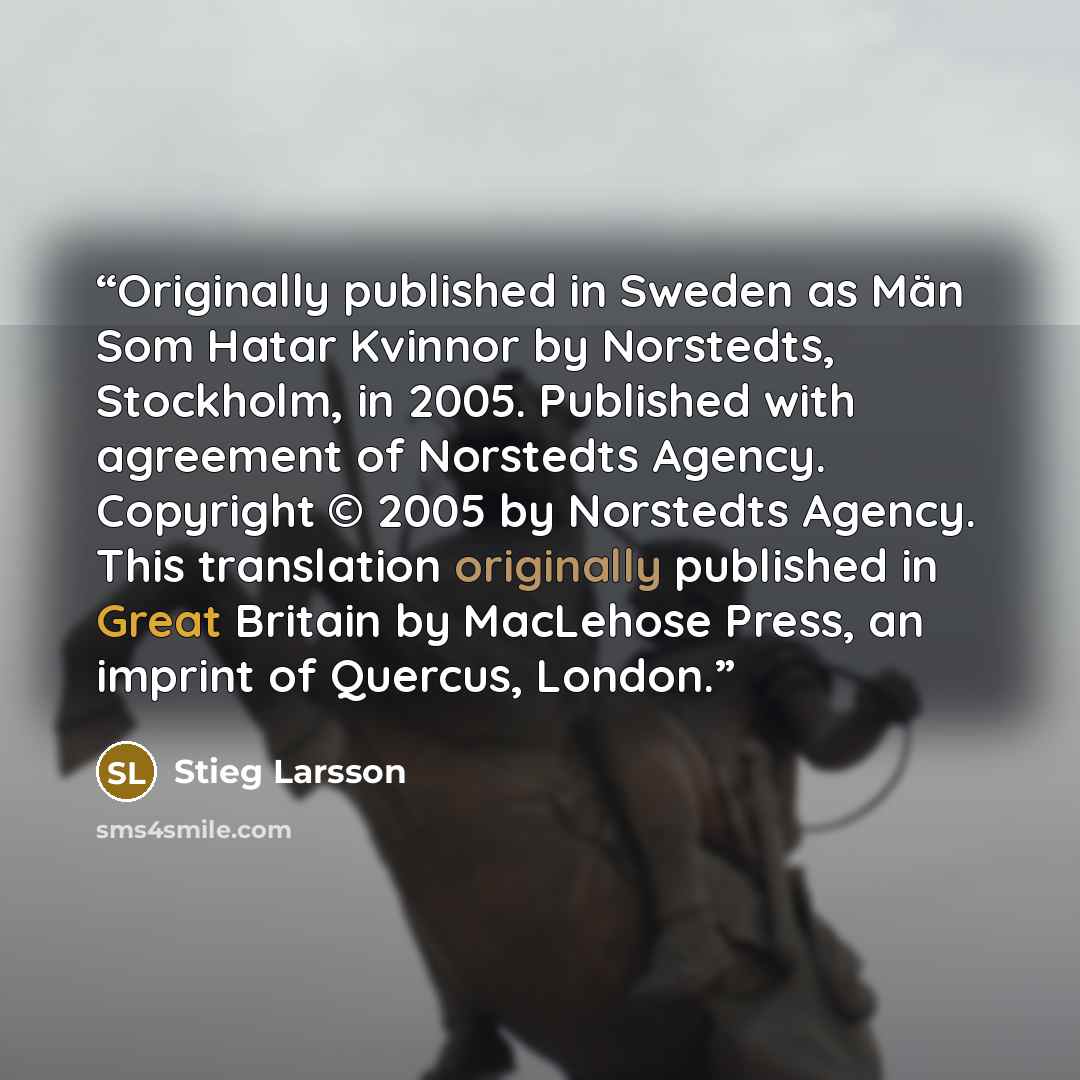“Originally published in Sweden as Män Som Hatar Kvinnor by Norstedts, Stockholm, in 2005. Published with agreement of Norstedts Agency. Copyright © 2005 by Norstedts Agency. This translation originally published in Great Britain by MacLehose Press, an imprint of Quercus, London.” quote by Stieg Larsson
