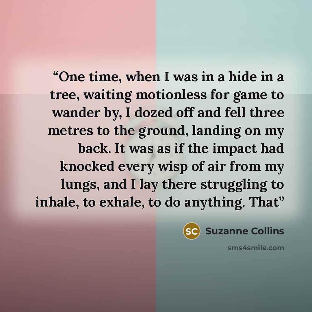 “One time, when I was in a hide in a tree, waiting motionless for game to wander by, I dozed off and fell three metres to the ground, landing on my back. It was as if the impact had knocked every wisp of air from my lungs, and I lay there struggling to inhale, to exhale, to do anything. That” quote by Suzanne Collins