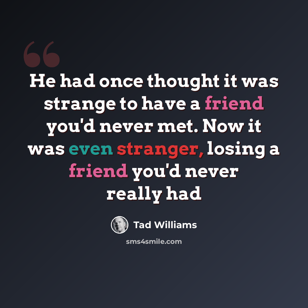 “He had once thought it was strange to have a friend you'd never met. Now it was even stranger, losing a friend you'd never really had” quote by Tad Williams