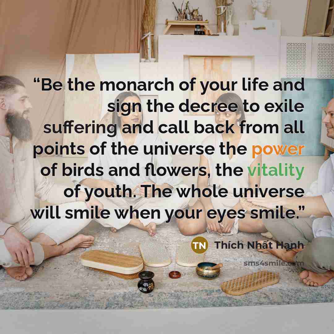 “Be the monarch of your life and sign the decree to exile suffering and call back from all points of the universe the power of birds and flowers, the vitality of youth. The whole universe will smile when your eyes smile.” quote by Thich Nhat Hanh