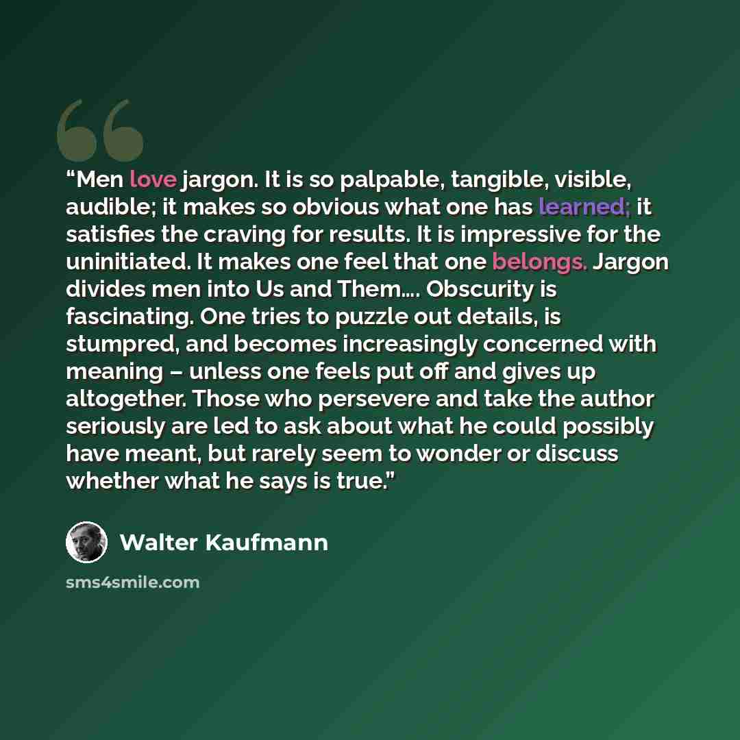 “Men love jargon. It is so palpable, tangible, visible, audible; it makes so obvious what one has learned; it satisfies the craving for results. It is impressive for the uninitiated. It makes one feel that one belongs. Jargon divides men into Us and Them…. Obscurity is fascinating. One tries to…” quote by Walter Kaufmann