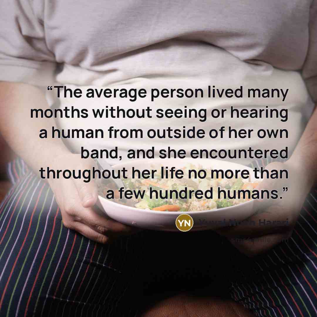 “The average person lived many months without seeing or hearing a human from outside of her own band, and she encountered throughout her life no more than a few hundred humans.” quote by Yuval Noah Harari