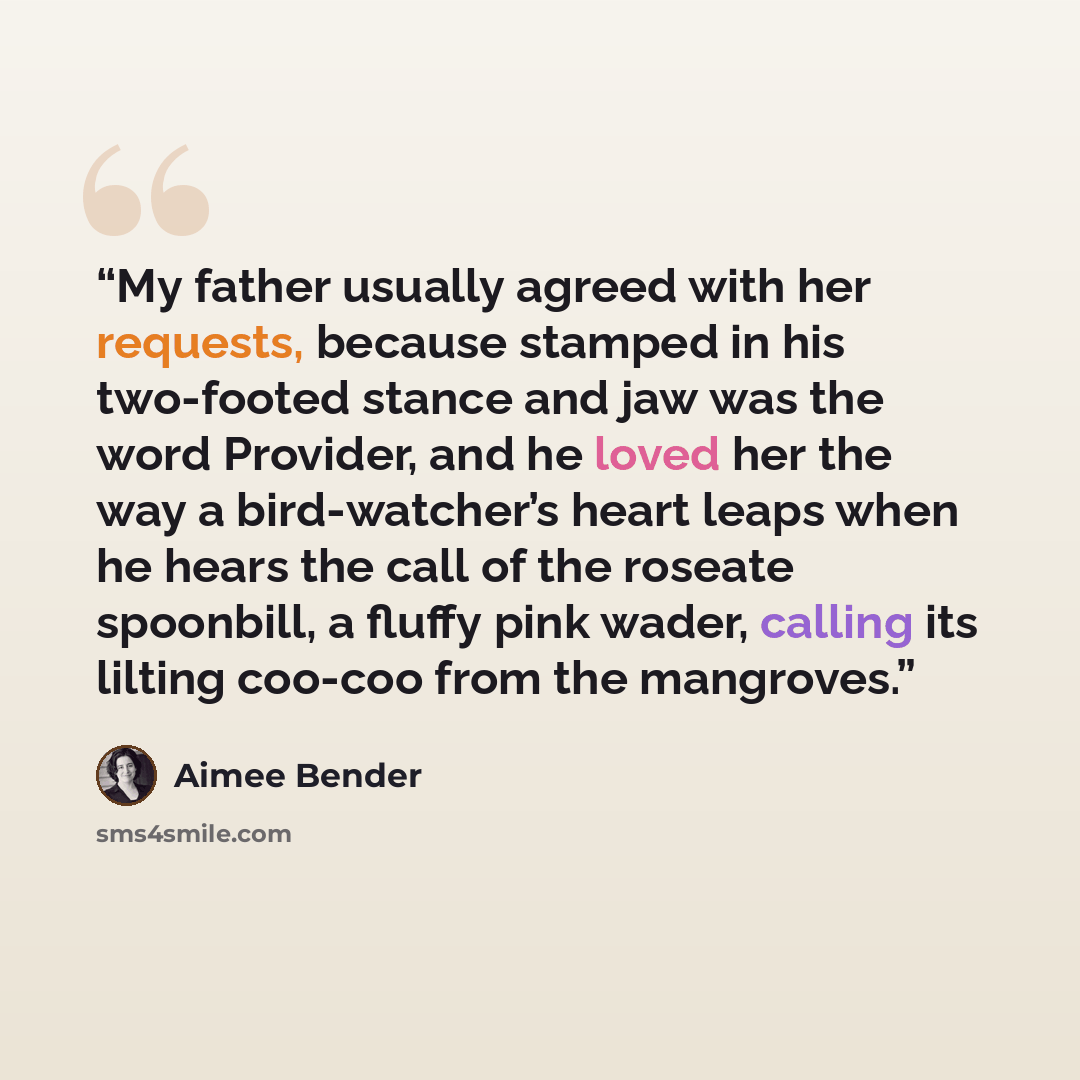 “My father usually agreed with her requests, because stamped in his two-footed stance and jaw was the word Provider, and he loved her the way a bird-watcher’s heart leaps when he hears the call of the roseate spoonbill, a fluffy pink wader, calling its lilting coo-coo from the mangroves.” quote by Aimee Bender