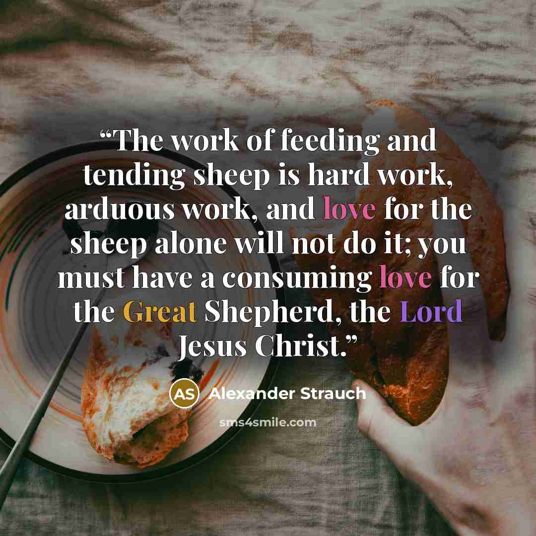 “The work of feeding and tending sheep is hard work, arduous work, and love for the sheep alone will not do it; you must have a consuming love for the Great Shepherd, the Lord Jesus Christ.” quote by Alexander Strauch