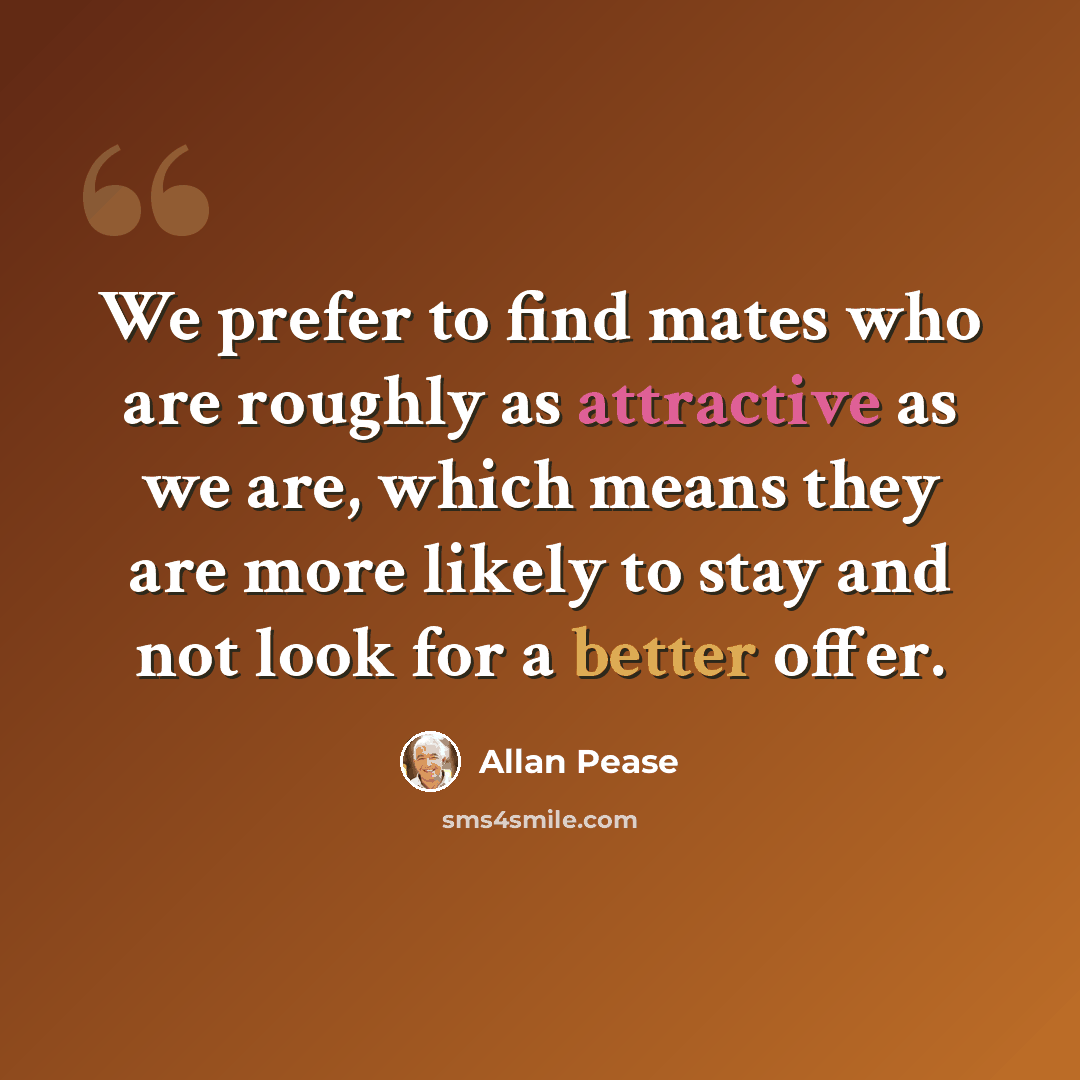 “We prefer to find mates who are roughly as attractive as we are, which means they are more likely to stay and not look for a better offer.” quote by Allan Pease