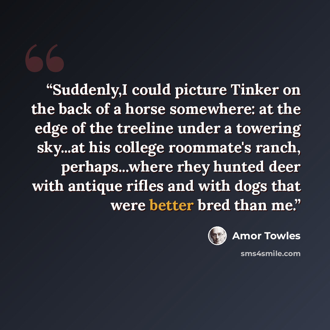 “Suddenly,I could picture Tinker on the back of a horse somewhere: at the edge of the treeline under a towering sky...at his college roommate's ranch, perhaps...where rhey hunted deer with antique rifles and with dogs that were better bred than me.” quote by Amor Towles